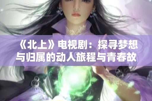 《北上》电视剧：探寻梦想与归属的动人旅程与青春故事