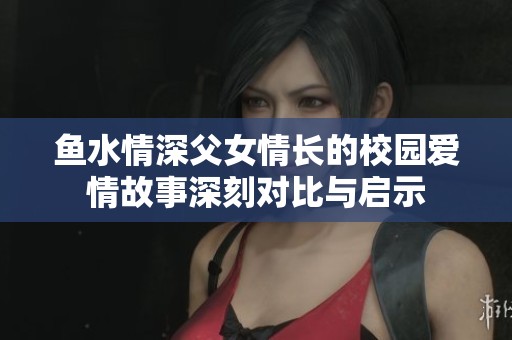 鱼水情深父女情长的校园爱情故事深刻对比与启示
