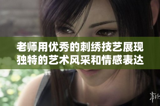 老师用优秀的刺绣技艺展现独特的艺术风采和情感表达