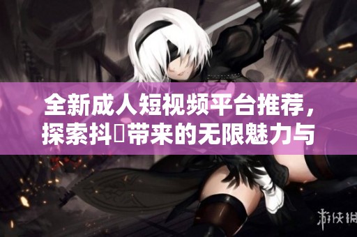全新成人短视频平台推荐，探索抖抈带来的无限魅力与乐趣