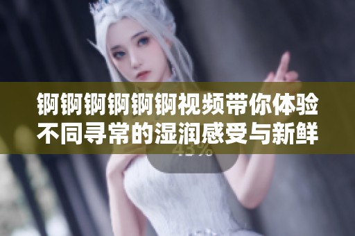锕锕锕锕锕锕视频带你体验不同寻常的湿润感受与新鲜娱乐内容