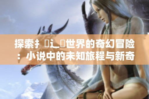 探索扌喿辶畐世界的奇幻冒险：小说中的未知旅程与新奇遇见