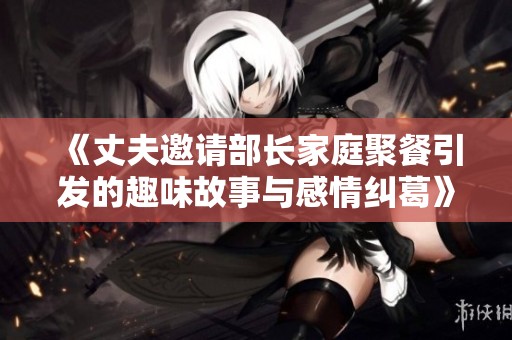 《丈夫邀请部长家庭聚餐引发的趣味故事与感情纠葛》