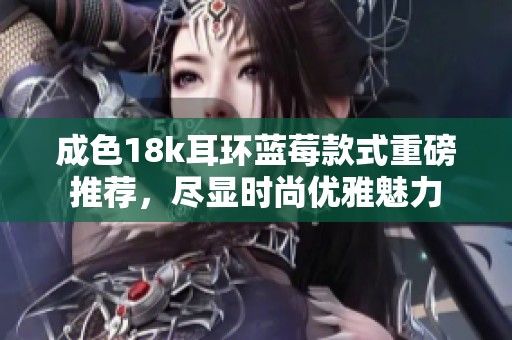 成色18k耳环蓝莓款式重磅推荐，尽显时尚优雅魅力