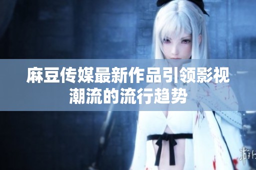 麻豆传媒最新作品引领影视潮流的流行趋势