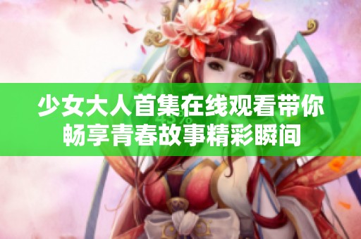 少女大人首集在线观看带你畅享青春故事精彩瞬间