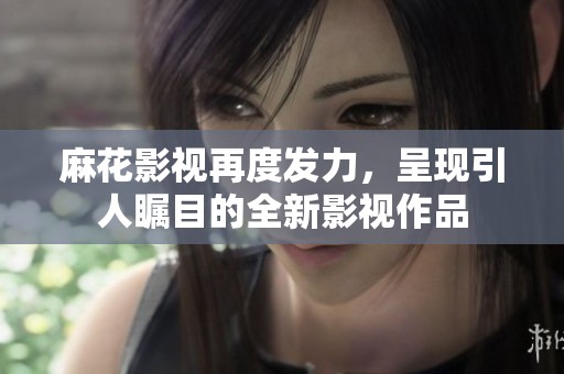 麻花影视再度发力，呈现引人瞩目的全新影视作品