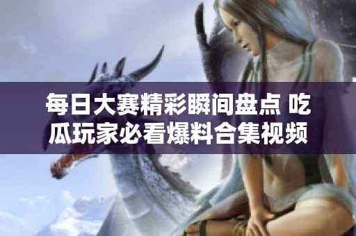 每日大赛精彩瞬间盘点 吃瓜玩家必看爆料合集视频