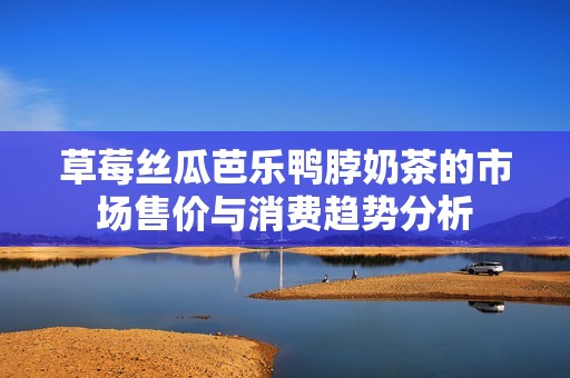 草莓丝瓜芭乐鸭脖奶茶的市场售价与消费趋势分析