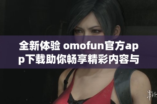 全新体验 omofun官方app下载助你畅享精彩内容与功能
