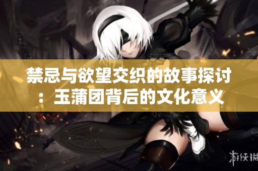 禁忌与欲望交织的故事探讨：玉蒲团背后的文化意义