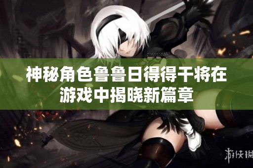 神秘角色鲁鲁日得得干将在游戏中揭晓新篇章