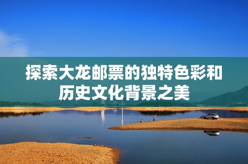 探索大龙邮票的独特色彩和历史文化背景之美