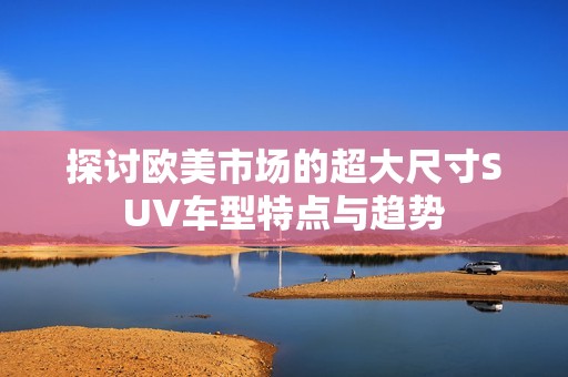 探讨欧美市场的超大尺寸SUV车型特点与趋势