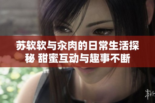 苏软软与汆肉的日常生活探秘 甜蜜互动与趣事不断