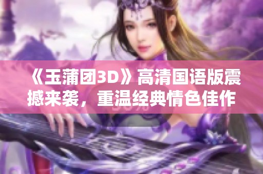 《玉蒲团3D》高清国语版震撼来袭，重温经典情色佳作