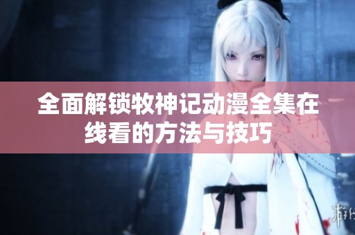 全面解锁牧神记动漫全集在线看的方法与技巧