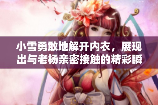 小雪勇敢地解开内衣，展现出与老杨亲密接触的精彩瞬间