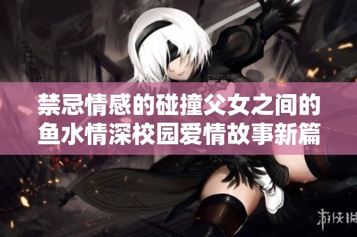 禁忌情感的碰撞父女之间的鱼水情深校园爱情故事新篇章