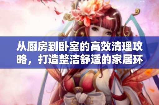 从厨房到卧室的高效清理攻略，打造整洁舒适的家居环境