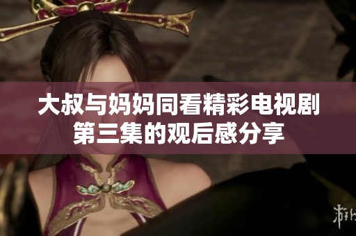 大叔与妈妈同看精彩电视剧第三集的观后感分享