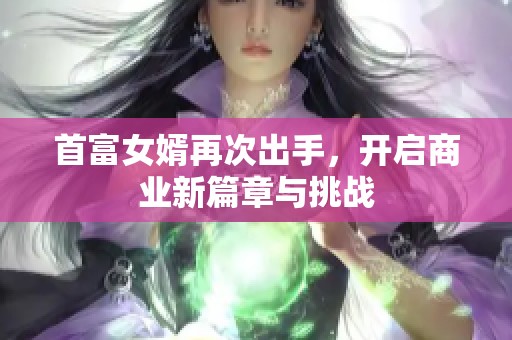 首富女婿再次出手，开启商业新篇章与挑战