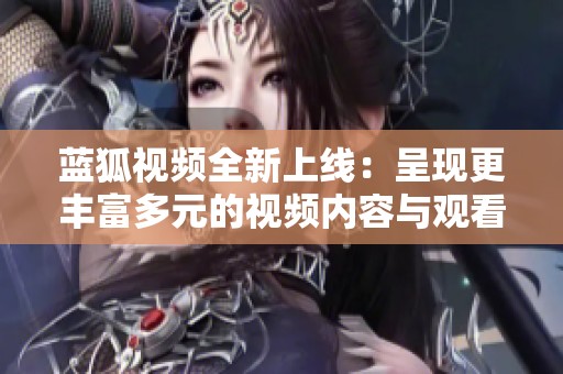 蓝狐视频全新上线：呈现更丰富多元的视频内容与观看体验