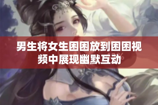 男生将女生困困放到困困视频中展现幽默互动