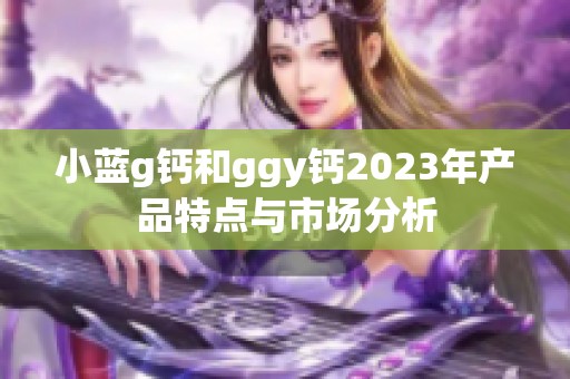 小蓝g钙和ggy钙2023年产品特点与市场分析