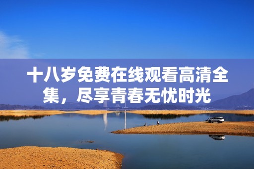 十八岁免费在线观看高清全集，尽享青春无忧时光