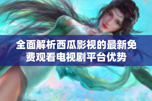 全面解析西瓜影视的最新免费观看电视剧平台优势