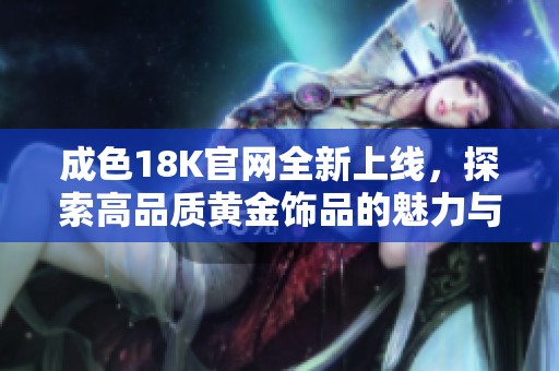 成色18K官网全新上线，探索高品质黄金饰品的魅力与价值
