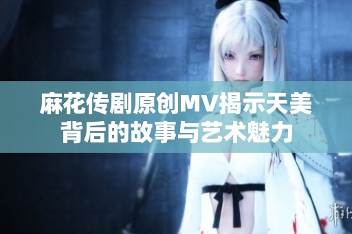 麻花传剧原创MV揭示天美背后的故事与艺术魅力