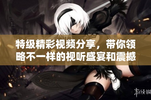 特级精彩视频分享，带你领略不一样的视听盛宴和震撼体验