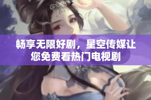 畅享无限好剧，星空传媒让您免费看热门电视剧