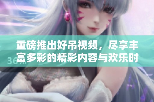 重磅推出好吊视频，尽享丰富多彩的精彩内容与欢乐时刻