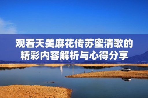观看天美麻花传苏蜜清歌的精彩内容解析与心得分享