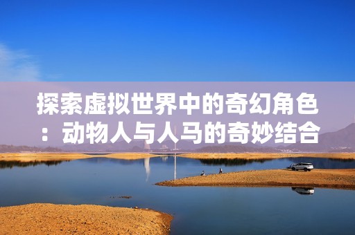探索虚拟世界中的奇幻角色：动物人与人马的奇妙结合