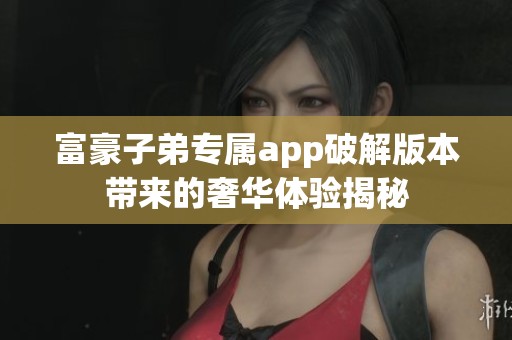 富豪子弟专属app破解版本带来的奢华体验揭秘