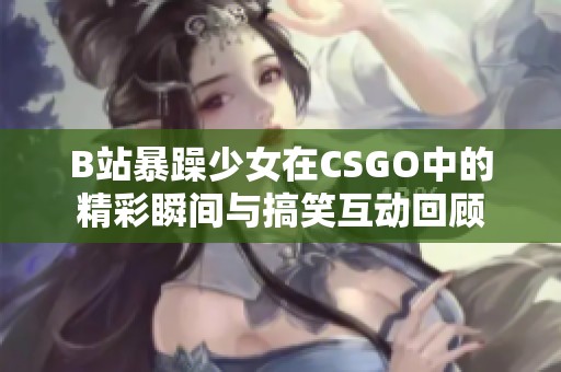 B站暴躁少女在CSGO中的精彩瞬间与搞笑互动回顾