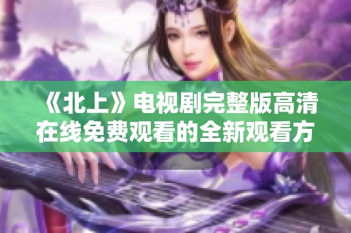 《北上》电视剧完整版高清在线免费观看的全新观看方式