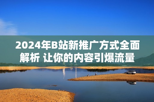 2024年B站新推广方式全面解析 让你的内容引爆流量