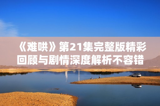 《难哄》第21集完整版精彩回顾与剧情深度解析不容错过
