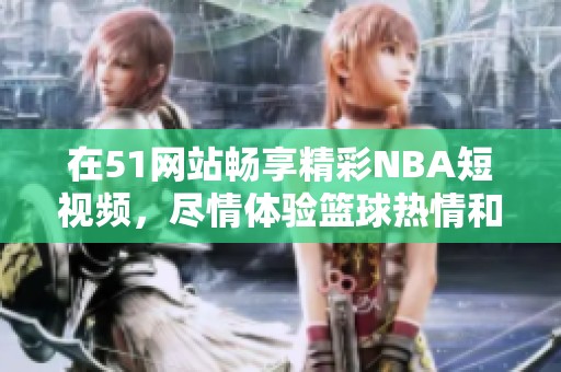 在51网站畅享精彩NBA短视频，尽情体验篮球热情和精彩瞬间