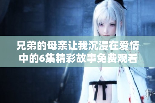 兄弟的母亲让我沉浸在爱情中的6集精彩故事免费观看