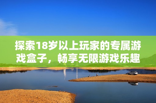 探索18岁以上玩家的专属游戏盒子，畅享无限游戏乐趣与激情体验