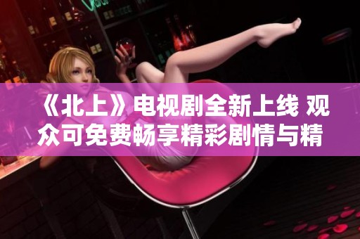 《北上》电视剧全新上线 观众可免费畅享精彩剧情与精彩演出