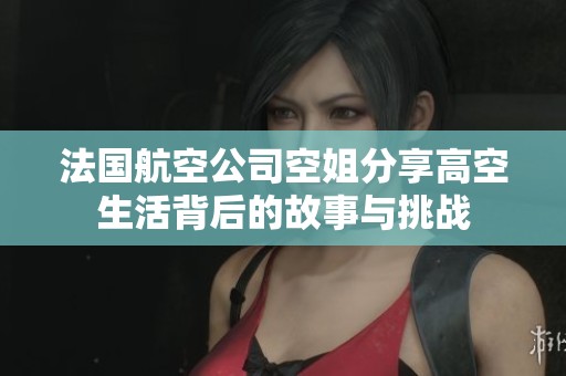 法国航空公司空姐分享高空生活背后的故事与挑战