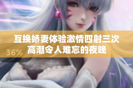 互换娇妻体验激情四射三次高潮令人难忘的夜晚