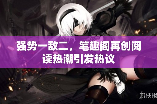 强势一敌二，笔趣阁再创阅读热潮引发热议
